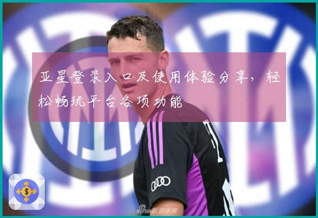 亚星登录入口及使用体验分享，轻松畅玩平台各项功能