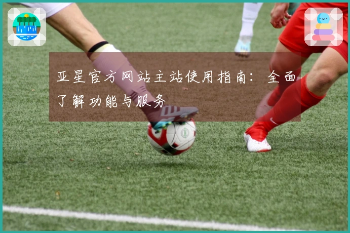 亚星官方网站主站使用指南：全面了解功能与服务